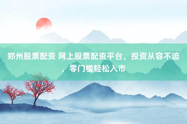 郑州股票配资 网上股票配资平台，投资从容不迫，零门槛轻松入市