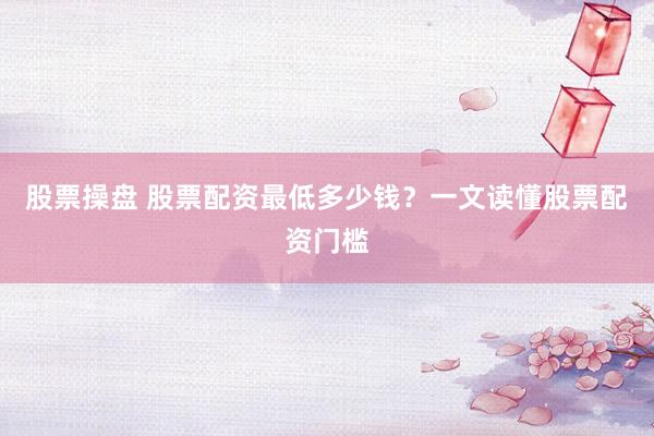 股票操盘 股票配资最低多少钱？一文读懂股票配资门槛