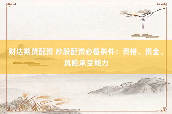 财达期货配资 炒股配资必备条件：资格、资金、风险承受能力