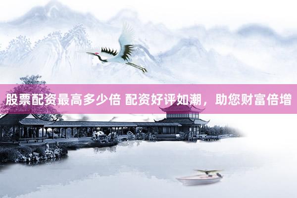 股票配资最高多少倍 配资好评如潮，助您财富倍增