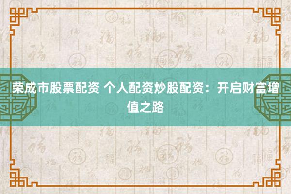 荣成市股票配资 个人配资炒股配资：开启财富增值之路