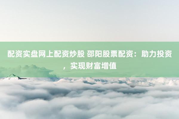 配资实盘网上配资炒股 邵阳股票配资：助力投资，实现财富增值